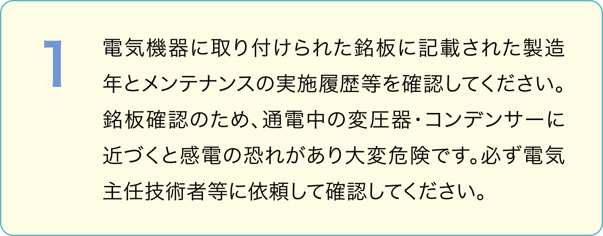 １．電気機器に取り付けられた銘板に記載された製造年とメンテナンスの実施履歴等を確認してください。銘板確認のため、通電中の変圧器・コンデンサーに近づくと感電の恐れがあり大変危険です。必ず電気主任技術者等に依頼して確認してください。