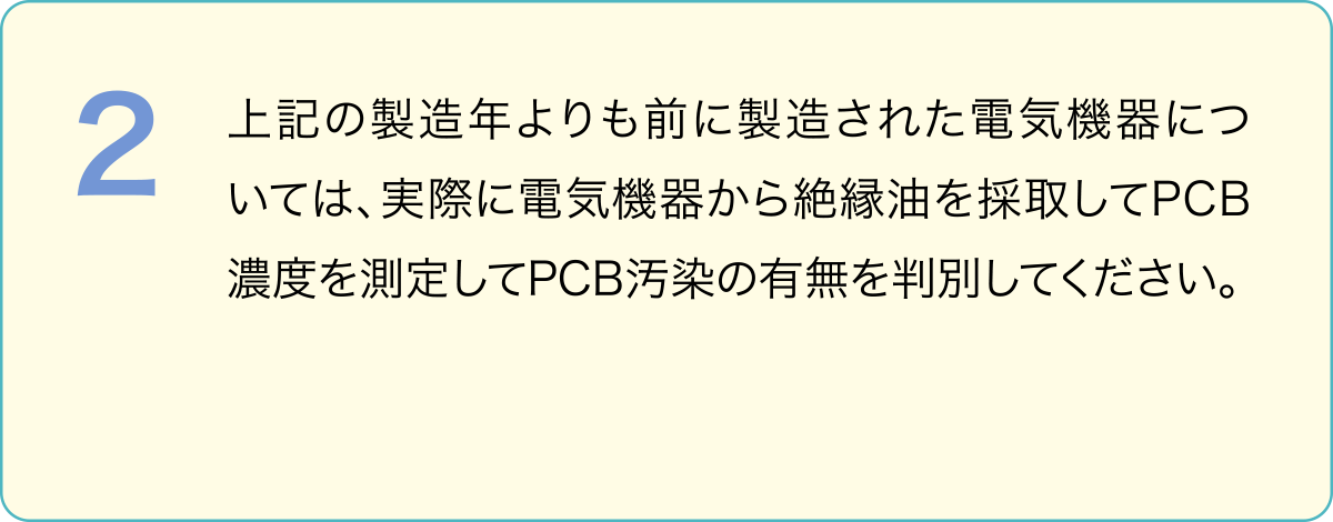 ２．上記の製造年よりも前に製造された電気機器については、実際に電気機器から絶縁油を採取してPCB濃度を測定してPCB汚染の有無を判別してください。