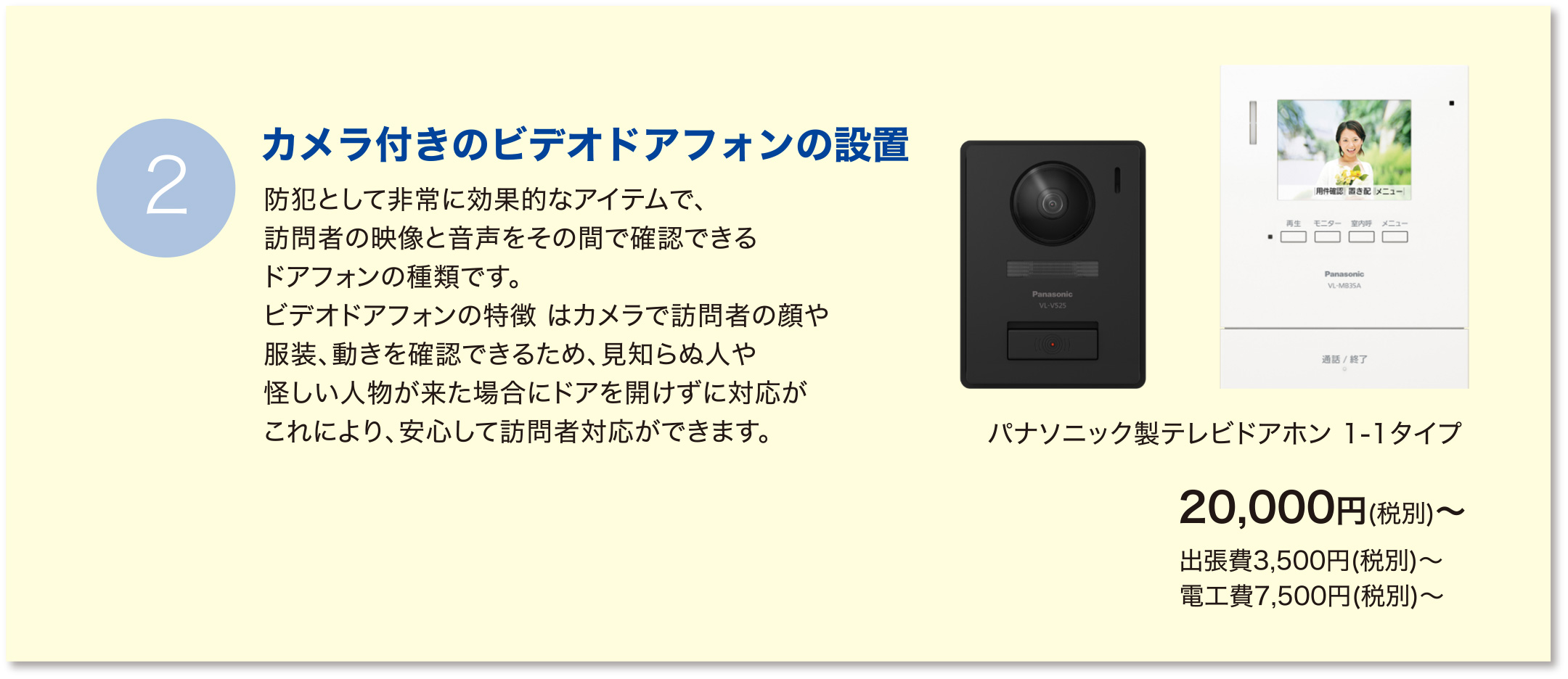 【カメラ付きのビデオドアフォンの設置】防犯として非常に効果的なアイテムで、訪問者の映像と音声をその間で確認できるドアフォンの種類です。ビデオドアフォンの特徴 はカメラで訪問者の顔や服装、動きを確認できるため、見知らぬ人や怪しい人物が来た場合にドアを開けずに対応がこれにより、安心して訪問者対応ができます。：パナソニック製テレビドアホン 1-2タイプ